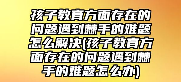 孩子教育方面存在的問題遇到棘手的難題怎么解決(孩子教育方面存在的問題遇到棘手的難題怎么辦)