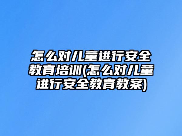 怎么對兒童進行安全教育培訓(怎么對兒童進行安全教育教案)