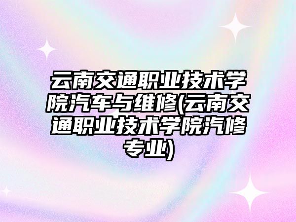 云南交通職業(yè)技術學院汽車與維修(云南交通職業(yè)技術學院汽修專業(yè))