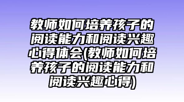 教師如何培養(yǎng)孩子的閱讀能力和閱讀興趣心得體會(huì)(教師如何培養(yǎng)孩子的閱讀能力和閱讀興趣心得)