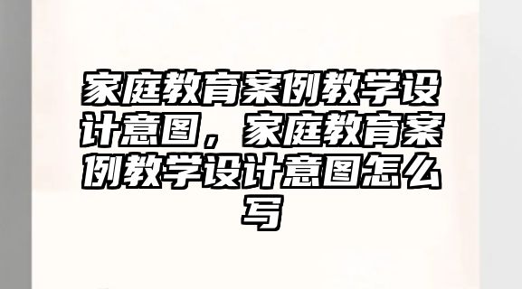 家庭教育案例教學(xué)設(shè)計意圖，家庭教育案例教學(xué)設(shè)計意圖怎么寫