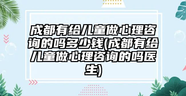 成都有給兒童做心理咨詢的嗎多少錢(成都有給兒童做心理咨詢的嗎醫(yī)生)