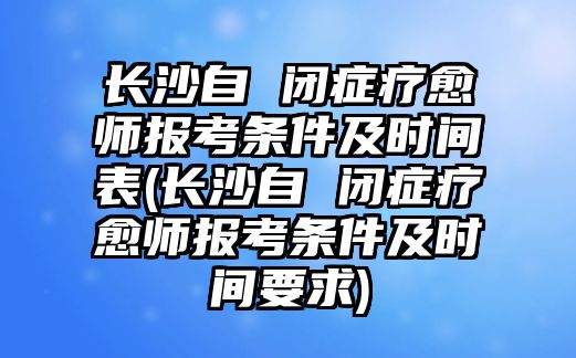 長沙自 閉癥療愈師報考條件及時間表(長沙自 閉癥療愈師報考條件及時間要求)