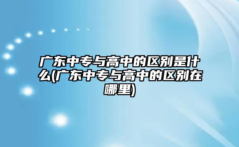 廣東中專與高中的區(qū)別是什么(廣東中專與高中的區(qū)別在哪里)