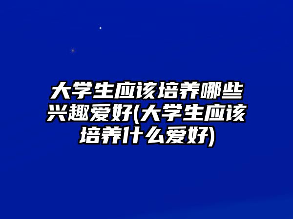 大學(xué)生應(yīng)該培養(yǎng)哪些興趣愛(ài)好(大學(xué)生應(yīng)該培養(yǎng)什么愛(ài)好)