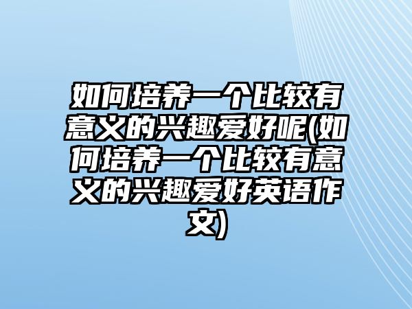 如何培養(yǎng)一個(gè)比較有意義的興趣愛(ài)好呢(如何培養(yǎng)一個(gè)比較有意義的興趣愛(ài)好英語(yǔ)作文)