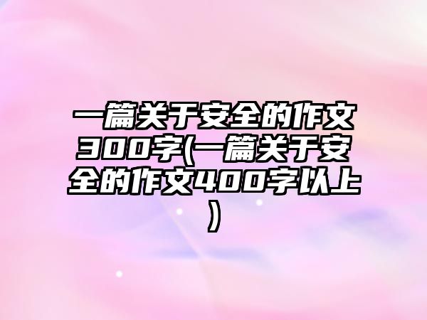 一篇關(guān)于安全的作文300字(一篇關(guān)于安全的作文400字以上)