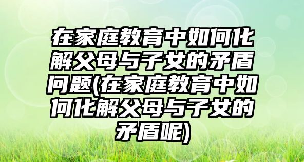 在家庭教育中如何化解父母與子女的矛盾問題(在家庭教育中如何化解父母與子女的矛盾呢)