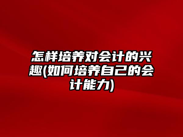 怎樣培養(yǎng)對會計的興趣(如何培養(yǎng)自己的會計能力)