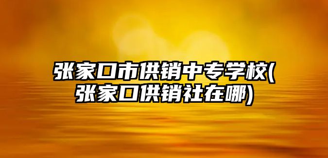 張家口市供銷中專學校(張家口供銷社在哪)