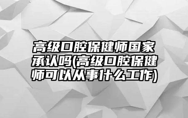 高級口腔保健師國家承認嗎(高級口腔保健師可以從事什么工作)