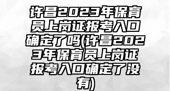 許昌2023年保育員上崗證報考入口確定了嗎(許昌2023年保育員上崗證報考入口確定了沒有)