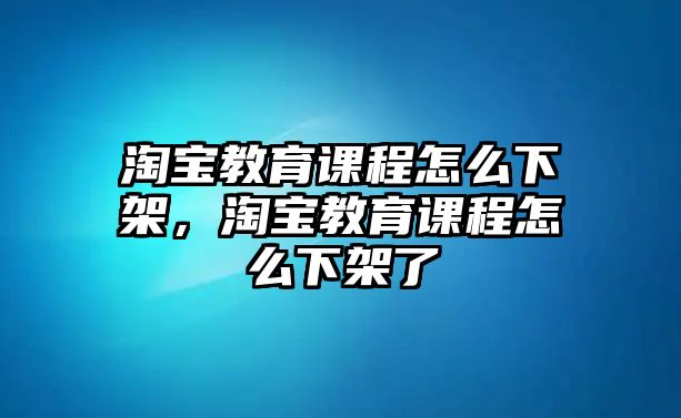 淘寶教育課程怎么下架，淘寶教育課程怎么下架了