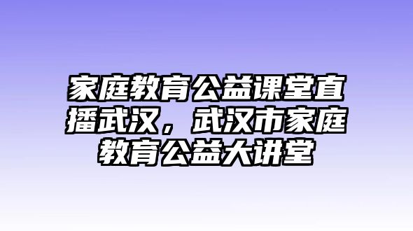 家庭教育公益課堂直播武漢，武漢市家庭教育公益大講堂