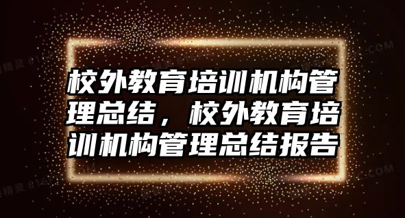 校外教育培訓(xùn)機構(gòu)管理總結(jié)，校外教育培訓(xùn)機構(gòu)管理總結(jié)報告