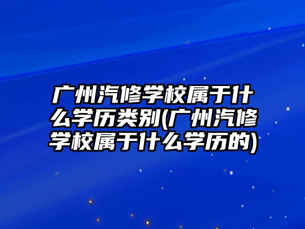 廣州汽修學(xué)校屬于什么學(xué)歷類別(廣州汽修學(xué)校屬于什么學(xué)歷的)