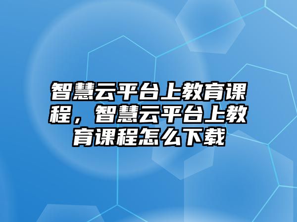 智慧云平臺上教育課程，智慧云平臺上教育課程怎么下載