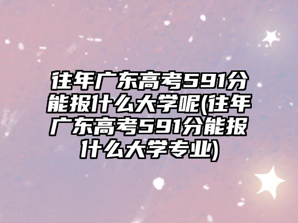 往年廣東高考591分能報什么大學(xué)呢(往年廣東高考591分能報什么大學(xué)專業(yè))