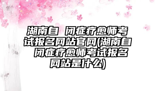 湖南自 閉癥療愈師考試報(bào)名網(wǎng)站官網(wǎng)(湖南自 閉癥療愈師考試報(bào)名網(wǎng)站是什么)