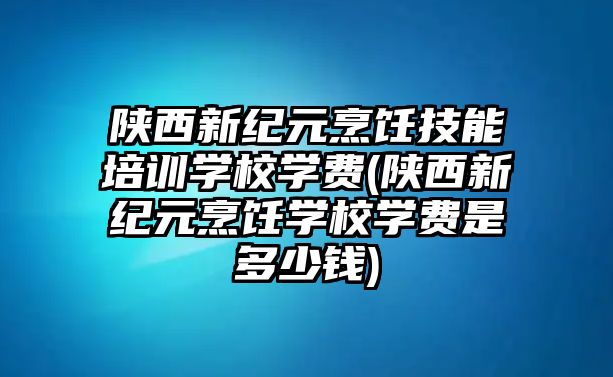 陜西新紀元烹飪技能培訓學校學費(陜西新紀元烹飪學校學費是多少錢)