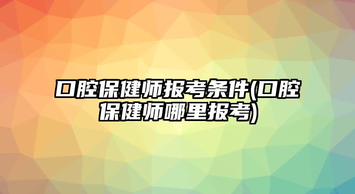 口腔保健師報(bào)考條件(口腔保健師哪里報(bào)考)