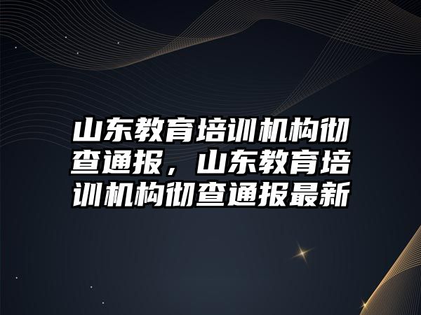 山東教育培訓機構(gòu)徹查通報，山東教育培訓機構(gòu)徹查通報最新