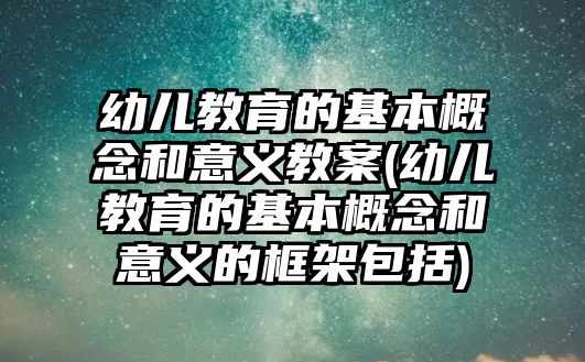 幼兒教育的基本概念和意義教案(幼兒教育的基本概念和意義的框架包括)