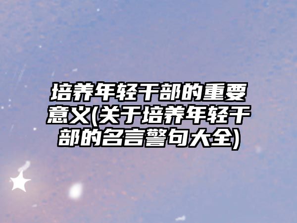 培養(yǎng)年輕干部的重要意義(關(guān)于培養(yǎng)年輕干部的名言警句大全)