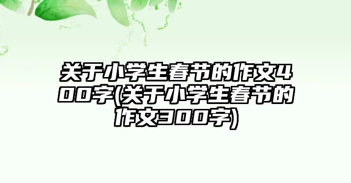 關(guān)于小學生春節(jié)的作文400字(關(guān)于小學生春節(jié)的作文300字)