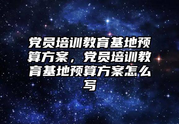 黨員培訓教育基地預算方案，黨員培訓教育基地預算方案怎么寫