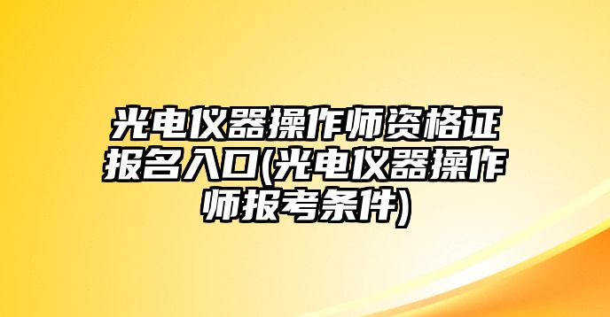 光電儀器操作師資格證報名入口(光電儀器操作師報考條件)