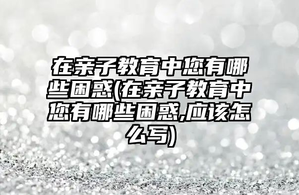 在親子教育中您有哪些困惑(在親子教育中您有哪些困惑,應(yīng)該怎么寫)