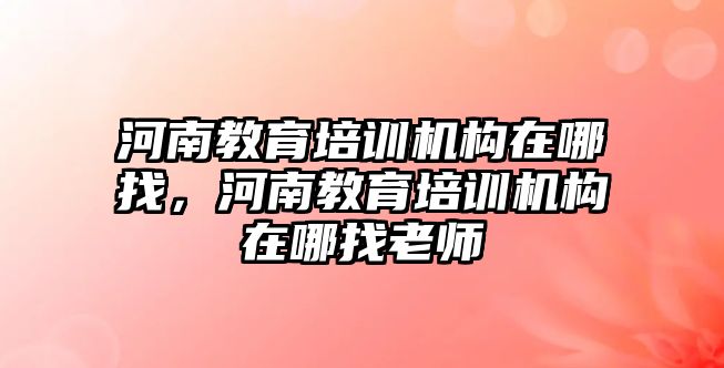 河南教育培訓機構在哪找，河南教育培訓機構在哪找老師