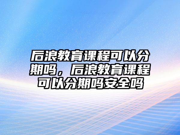 后浪教育課程可以分期嗎，后浪教育課程可以分期嗎安全嗎