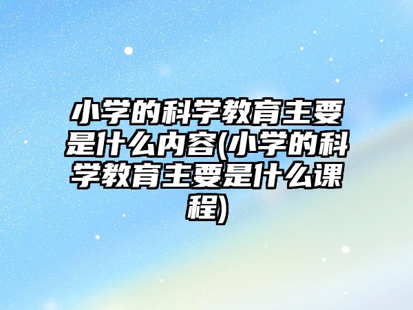 小學(xué)的科學(xué)教育主要是什么內(nèi)容(小學(xué)的科學(xué)教育主要是什么課程)