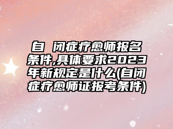 自 閉癥療愈師報名條件,具體要求2023年新規(guī)定是什么(自閉癥療愈師證報考條件)