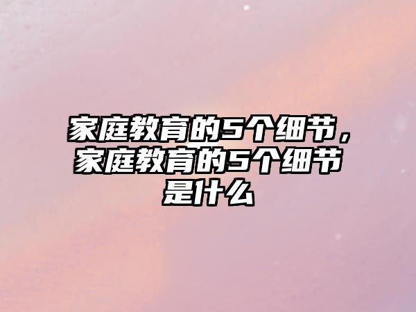 家庭教育的5個細(xì)節(jié)，家庭教育的5個細(xì)節(jié)是什么