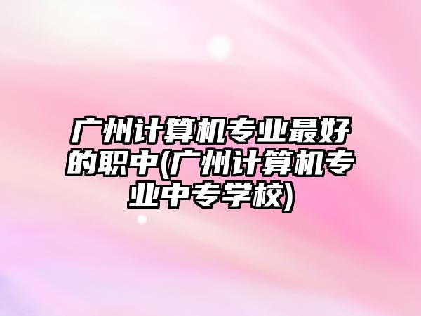 廣州計算機專業(yè)最好的職中(廣州計算機專業(yè)中專學校)