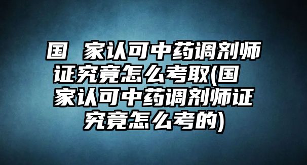 國 家認(rèn)可中藥調(diào)劑師證究竟怎么考取(國 家認(rèn)可中藥調(diào)劑師證究竟怎么考的)