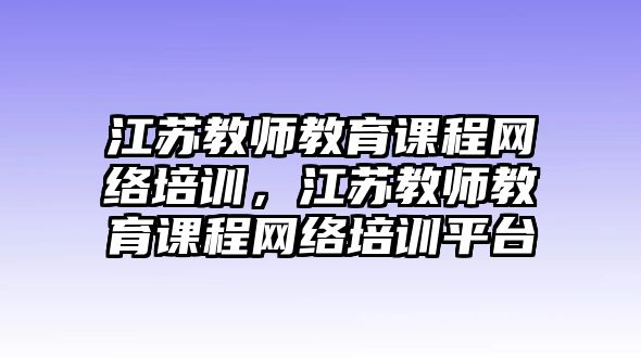 江蘇教師教育課程網(wǎng)絡(luò)培訓(xùn)，江蘇教師教育課程網(wǎng)絡(luò)培訓(xùn)平臺