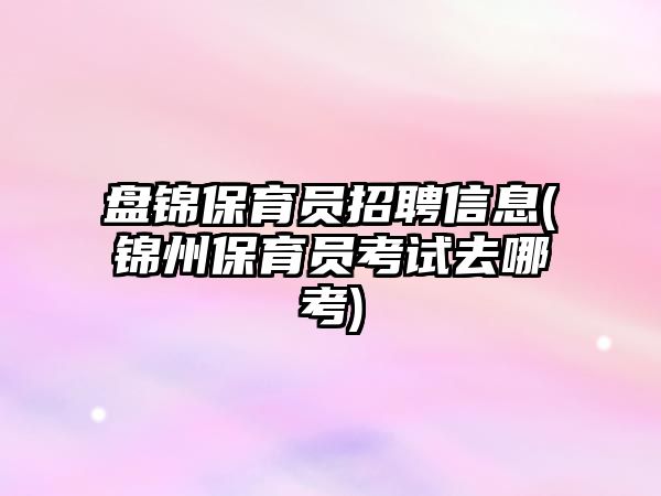 盤(pán)錦保育員招聘信息(錦州保育員考試去哪考)