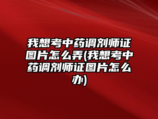 我想考中藥調(diào)劑師證圖片怎么弄(我想考中藥調(diào)劑師證圖片怎么辦)