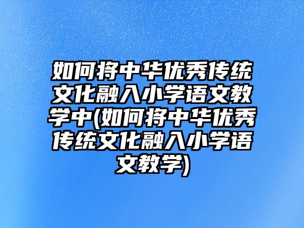 如何將中華優(yōu)秀傳統(tǒng)文化融入小學語文教學中(如何將中華優(yōu)秀傳統(tǒng)文化融入小學語文教學)