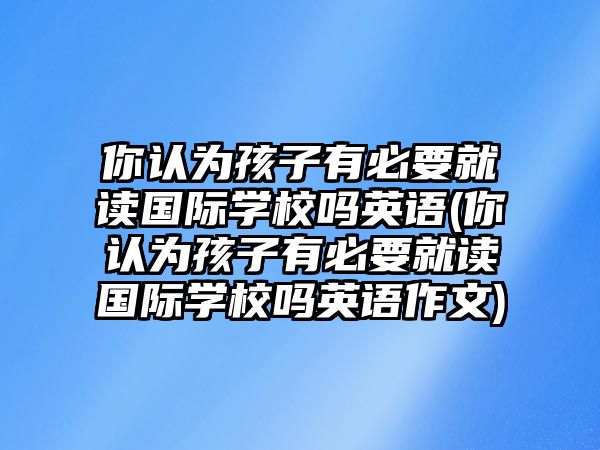 你認(rèn)為孩子有必要就讀國(guó)際學(xué)校嗎英語(你認(rèn)為孩子有必要就讀國(guó)際學(xué)校嗎英語作文)