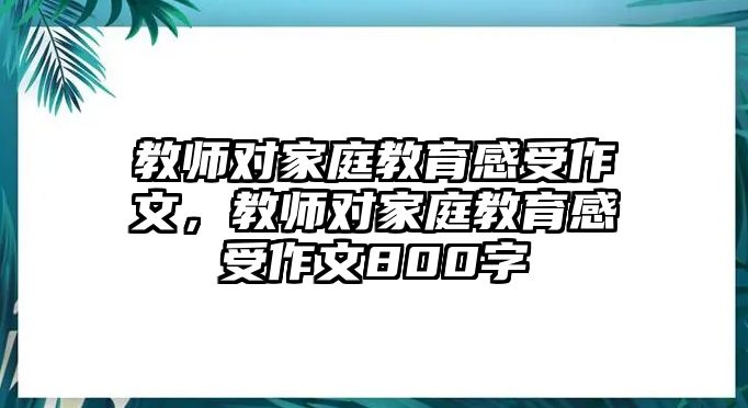 教師對(duì)家庭教育感受作文，教師對(duì)家庭教育感受作文800字