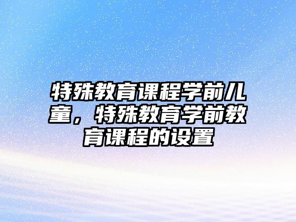 特殊教育課程學(xué)前兒童，特殊教育學(xué)前教育課程的設(shè)置