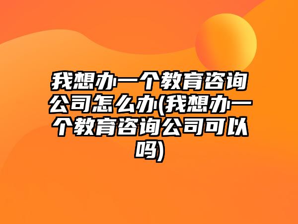 我想辦一個(gè)教育咨詢公司怎么辦(我想辦一個(gè)教育咨詢公司可以嗎)