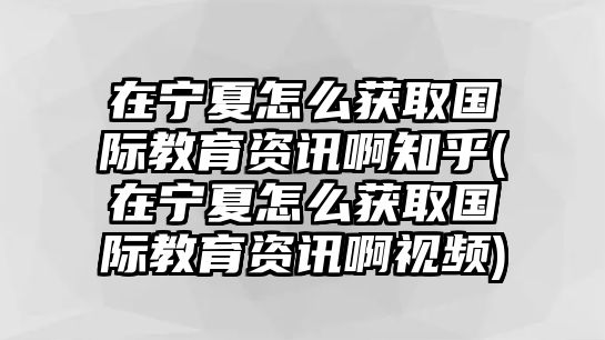 在寧夏怎么獲取國際教育資訊啊知乎(在寧夏怎么獲取國際教育資訊啊視頻)