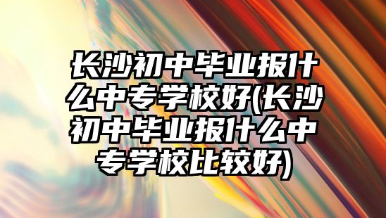 長沙初中畢業(yè)報什么中專學校好(長沙初中畢業(yè)報什么中專學校比較好)