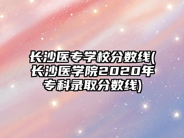 長沙醫(yī)專學(xué)校分數(shù)線(長沙醫(yī)學(xué)院2020年專科錄取分數(shù)線)